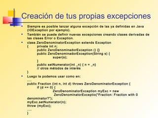 Creación de tus propias excepciones
   Siempre es posible lanzar alguna excepción de las ya definidas en Java
    (IOException por ejemplo).
   También se puede definir nuevas excepciones creando clases derivadas de
    las clases Error o Exception.
   class ZeroDenominatorException extends Exception
    {      private int n;
           public ZeroDenominadorException () {}
           public ZeroDenominadorException(String s) {
                      super(s);
           }
           public setNumerator(int _n) { n = _n}
           // otros métodos de interés
    }
   Luego la podemos usar como en:
    ....
    public Fraction (int n, int d) throws ZeroDenominatorException {
           if (d == 0) {
                      ZeroDenominatorException myExc = new
                       ZeroDenominatorExceptio(“Fraction: Fraction with 0
    denominator?”);
    myExc.setNumerator(n);
    throw (myExc);
    ....
    }
 