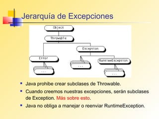 Jerarquía de Excepciones




   Java prohibe crear subclases de Throwable.
   Cuando creemos nuestras excepciones, serán subclases
    de Exception. Más sobre esto.
   Java no obliga a manejar o reenviar RuntimeException.
 