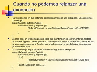 Cuando no podemos relanzar una
     excepción
   Hay situaciones en que estamos obligados a manejar una excepción. Consideremos
    por ejemplo:
    class MyApplet extends Applet {
           public void paint (Graphics g) {
                      FileInputStream in = new FileInputStream(“input.dat”); //ERROR
                      ....
           }
    }
   Se crea aquí un problema porque dado que la intención es sobremontar un método
    de la clase Applet - método paint- el cual no genera ninguna excepción. Si un método
    no genera excepciones la función que lo sobremonta no puede lanzar excepciones
    (problema en Java).
   Lo previo obliga a que debamos hacernos cargos de la excepción.
     class MyApplet extends Applet {
           public void paint (Graphics g) {
             try {
                      FileInputStream in = new FileInputStream(“input.dat”); //ERROR
                      ....
           } catch (Exception e) {//......}
    }
 