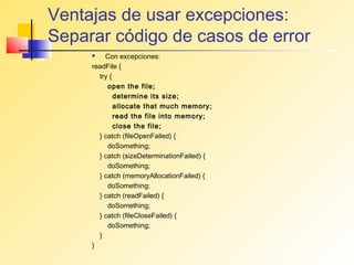 Ventajas de usar excepciones:
Separar código de casos de error
        Con excepciones:
     readFile {
       try {
          open the file;
             determine its size;
             allocate that much memory;
             read the file into memory;
             close the file;
       } catch (fileOpenFailed) {
          doSomething;
       } catch (sizeDeterminationFailed) {
          doSomething;
       } catch (memoryAllocationFailed) {
          doSomething;
       } catch (readFailed) {
          doSomething;
       } catch (fileCloseFailed) {
          doSomething;
       }
     }
 