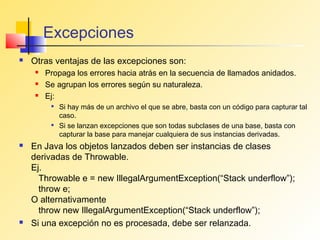 Excepciones
   Otras ventajas de las excepciones son:
       Propaga los errores hacia atrás en la secuencia de llamados anidados.
       Se agrupan los errores según su naturaleza.
       Ej:
            Si hay más de un archivo el que se abre, basta con un código para capturar tal
             caso.
            Si se lanzan excepciones que son todas subclases de una base, basta con
             capturar la base para manejar cualquiera de sus instancias derivadas.
   En Java los objetos lanzados deben ser instancias de clases
    derivadas de Throwable.
    Ej.
      Throwable e = new IllegalArgumentException(“Stack underflow”);
      throw e;
    O alternativamente
      throw new IllegalArgumentException(“Stack underflow”);
   Si una excepción no es procesada, debe ser relanzada.
 