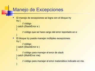 Manejo de Excepciones
   El manejo de excepciones se logra con el bloque try
    try {
          // código
    } catch (StackError e )
    {
          // código que se hace cargo del error reportado en e
    }
   El bloque try puede manejar múltiples excepciones:
    try {
          // código
    } catch (StackError e )
    {
          // código para manejar el error de stack
    } catch (MathError me)
    {
          // código para manejar el error matemático indicado en me.
    }
 