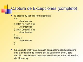 Captura de Excepciones (completo)
   El bloque try tiene la forma general:
    try {
          //sentencias
    } catch (e-type1 e ) {
          // sentencias
    } catch (e-type2 e ) {
          // sentencias
    } ...
    finally {
          //sentencias
    }

   La cláusula finally es ejecutada con posterioridad cualquiera
    sea la condición de término del try (sin o con error). Esta
    sección permite dejar las cosas consistentes antes del término
    del bloque try.
 