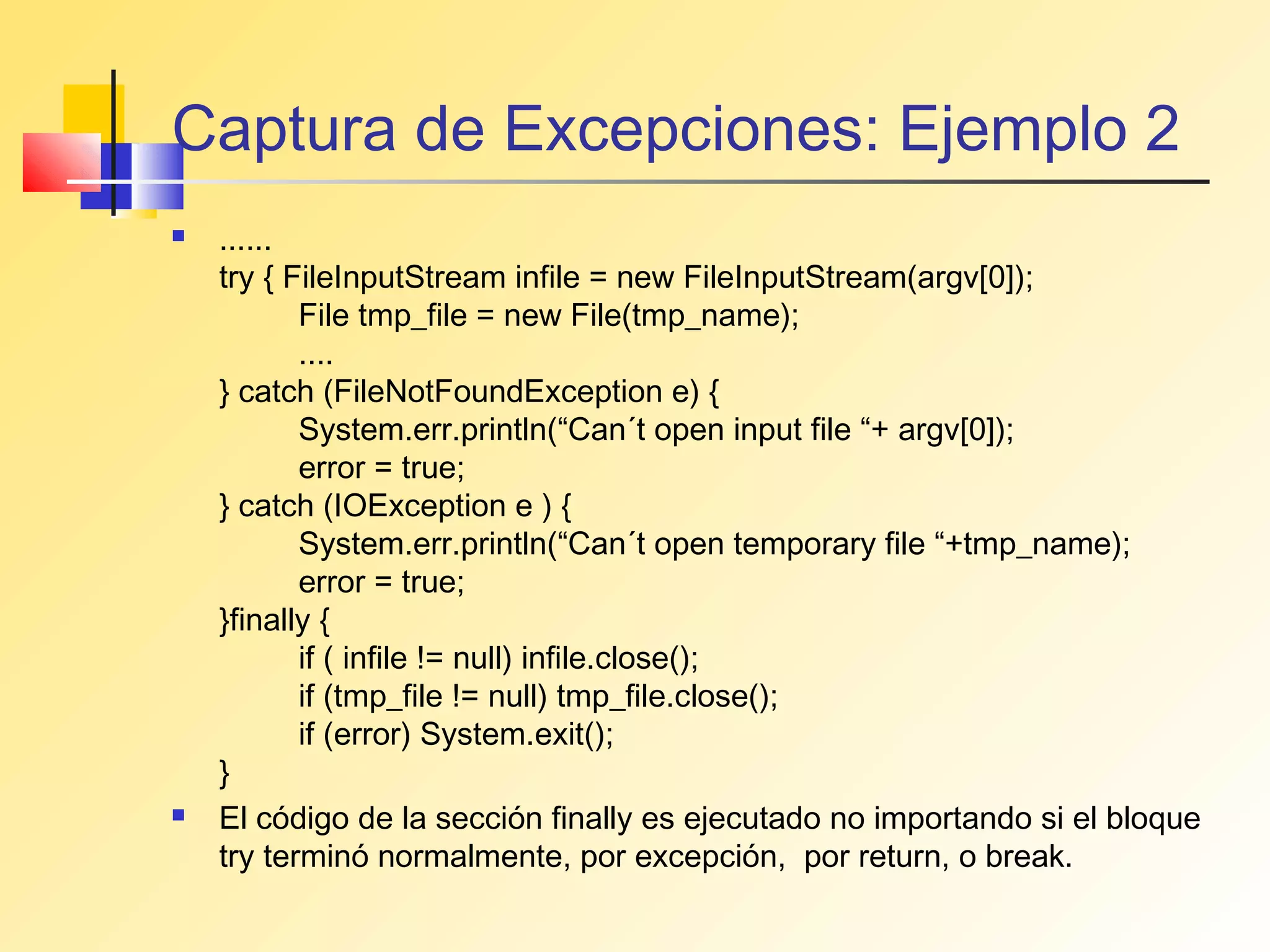 Captura de Excepciones: Ejemplo 2
   ......
    try { FileInputStream infile = new FileInputStream(argv[0]);
           File tmp_file = new File(tmp_name);
           ....
    } catch (FileNotFoundException e) {
           System.err.println(“Can´t open input file “+ argv[0]);
           error = true;
    } catch (IOException e ) {
           System.err.println(“Can´t open temporary file “+tmp_name);
           error = true;
    }finally {
           if ( infile != null) infile.close();
           if (tmp_file != null) tmp_file.close();
           if (error) System.exit();
    }
   El código de la sección finally es ejecutado no importando si el bloque
    try terminó normalmente, por excepción, por return, o break.
 