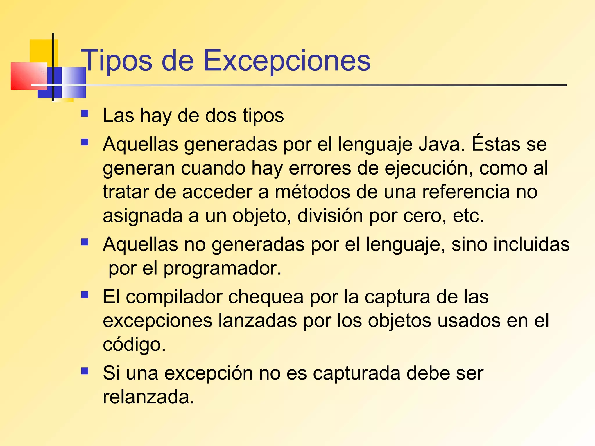 Tipos de Excepciones
   Las hay de dos tipos
   Aquellas generadas por el lenguaje Java. Éstas se
    generan cuando hay errores de ejecución, como al
    tratar de acceder a métodos de una referencia no
    asignada a un objeto, división por cero, etc.
   Aquellas no generadas por el lenguaje, sino incluidas
     por el programador.
   El compilador chequea por la captura de las
    excepciones lanzadas por los objetos usados en el
    código.
   Si una excepción no es capturada debe ser
    relanzada.
 