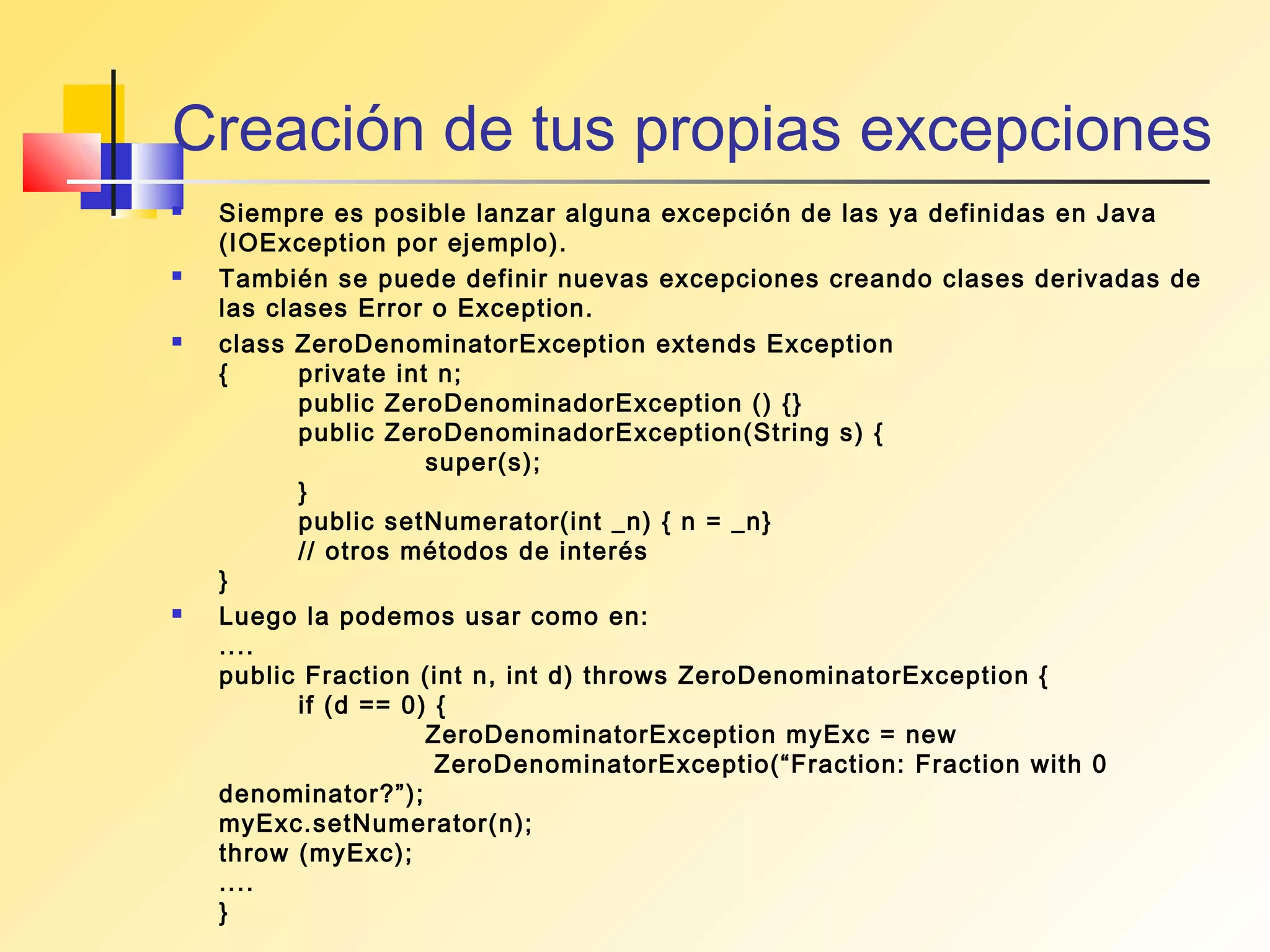 Creación de tus propias excepciones
   Siempre es posible lanzar alguna excepción de las ya definidas en Java
    (IOException por ejemplo).
   También se puede definir nuevas excepciones creando clases derivadas de
    las clases Error o Exception.
   class ZeroDenominatorException extends Exception
    {      private int n;
           public ZeroDenominadorException () {}
           public ZeroDenominadorException(String s) {
                      super(s);
           }
           public setNumerator(int _n) { n = _n}
           // otros métodos de interés
    }
   Luego la podemos usar como en:
    ....
    public Fraction (int n, int d) throws ZeroDenominatorException {
           if (d == 0) {
                      ZeroDenominatorException myExc = new
                       ZeroDenominatorExceptio(“Fraction: Fraction with 0
    denominator?”);
    myExc.setNumerator(n);
    throw (myExc);
    ....
    }
 