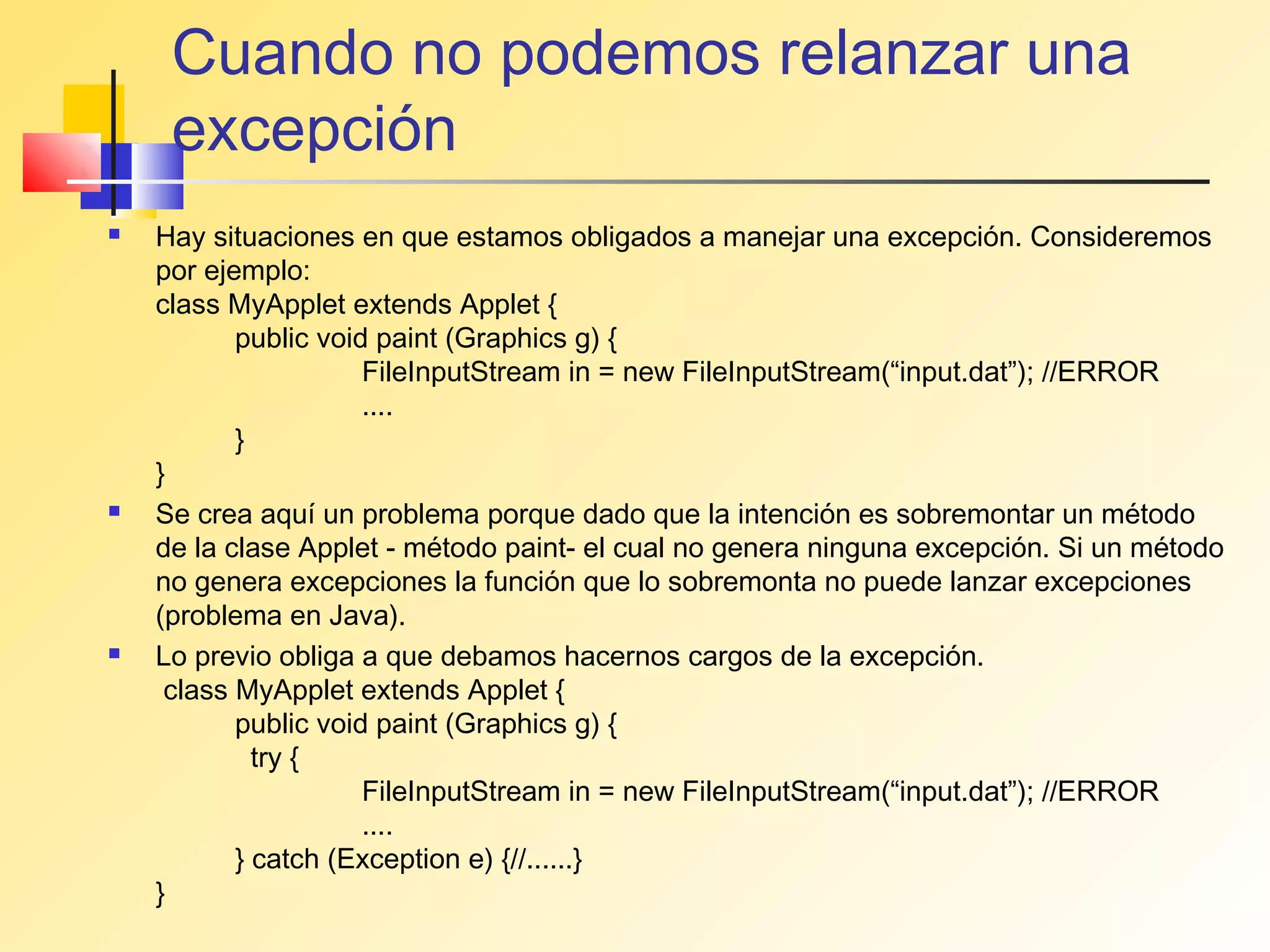 Cuando no podemos relanzar una
     excepción
   Hay situaciones en que estamos obligados a manejar una excepción. Consideremos
    por ejemplo:
    class MyApplet extends Applet {
           public void paint (Graphics g) {
                      FileInputStream in = new FileInputStream(“input.dat”); //ERROR
                      ....
           }
    }
   Se crea aquí un problema porque dado que la intención es sobremontar un método
    de la clase Applet - método paint- el cual no genera ninguna excepción. Si un método
    no genera excepciones la función que lo sobremonta no puede lanzar excepciones
    (problema en Java).
   Lo previo obliga a que debamos hacernos cargos de la excepción.
     class MyApplet extends Applet {
           public void paint (Graphics g) {
             try {
                      FileInputStream in = new FileInputStream(“input.dat”); //ERROR
                      ....
           } catch (Exception e) {//......}
    }
 