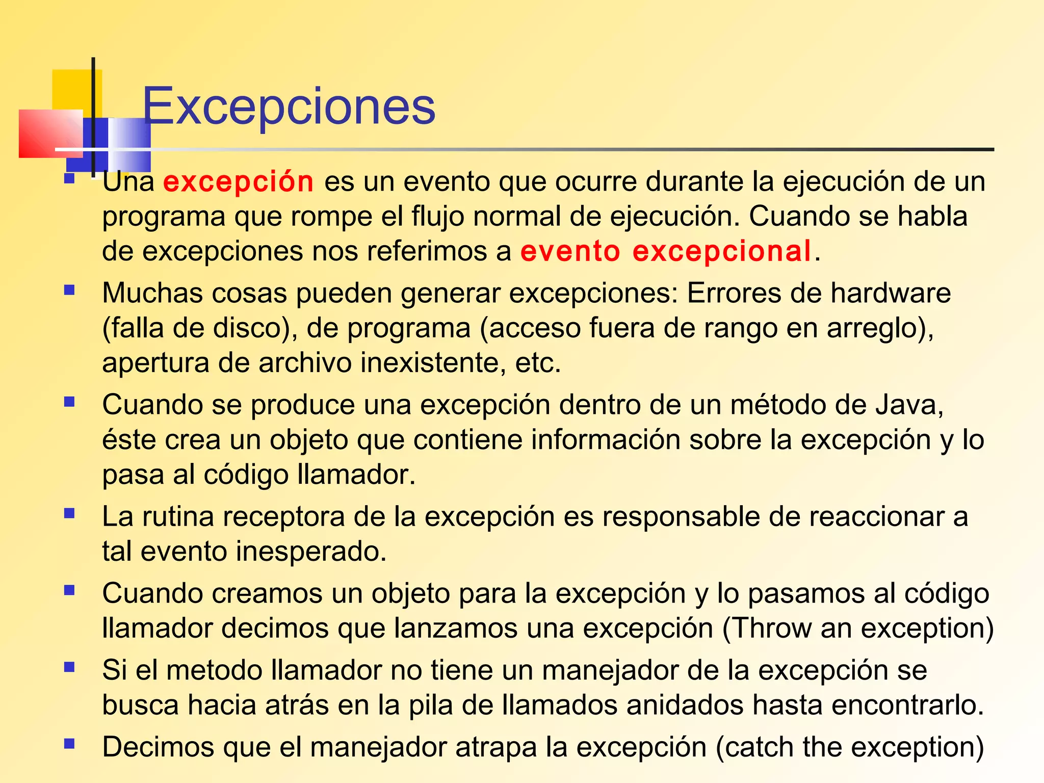 Excepciones
   Una excepción es un evento que ocurre durante la ejecución de un
    programa que rompe el flujo normal de ejecución. Cuando se habla
    de excepciones nos referimos a evento excepcional.
   Muchas cosas pueden generar excepciones: Errores de hardware
    (falla de disco), de programa (acceso fuera de rango en arreglo),
    apertura de archivo inexistente, etc.
   Cuando se produce una excepción dentro de un método de Java,
    éste crea un objeto que contiene información sobre la excepción y lo
    pasa al código llamador.
   La rutina receptora de la excepción es responsable de reaccionar a
    tal evento inesperado.
   Cuando creamos un objeto para la excepción y lo pasamos al código
    llamador decimos que lanzamos una excepción (Throw an exception)
   Si el metodo llamador no tiene un manejador de la excepción se
    busca hacia atrás en la pila de llamados anidados hasta encontrarlo.
   Decimos que el manejador atrapa la excepción (catch the exception)
 