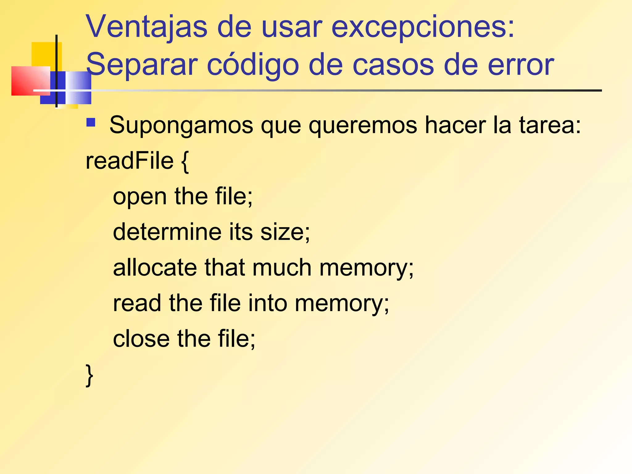 Ventajas de usar excepciones:
Separar código de casos de error
 Supongamos que queremos hacer la tarea:
readFile {
  open the file;
  determine its size;
  allocate that much memory;
  read the file into memory;
  close the file;
}
 