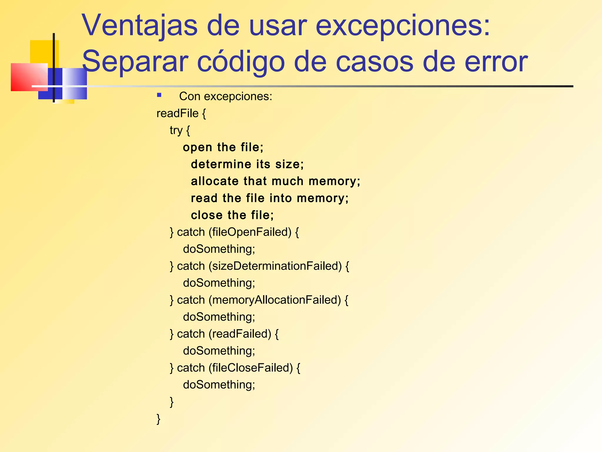 Ventajas de usar excepciones:
Separar código de casos de error
        Con excepciones:
     readFile {
       try {
          open the file;
             determine its size;
             allocate that much memory;
             read the file into memory;
             close the file;
       } catch (fileOpenFailed) {
          doSomething;
       } catch (sizeDeterminationFailed) {
          doSomething;
       } catch (memoryAllocationFailed) {
          doSomething;
       } catch (readFailed) {
          doSomething;
       } catch (fileCloseFailed) {
          doSomething;
       }
     }
 