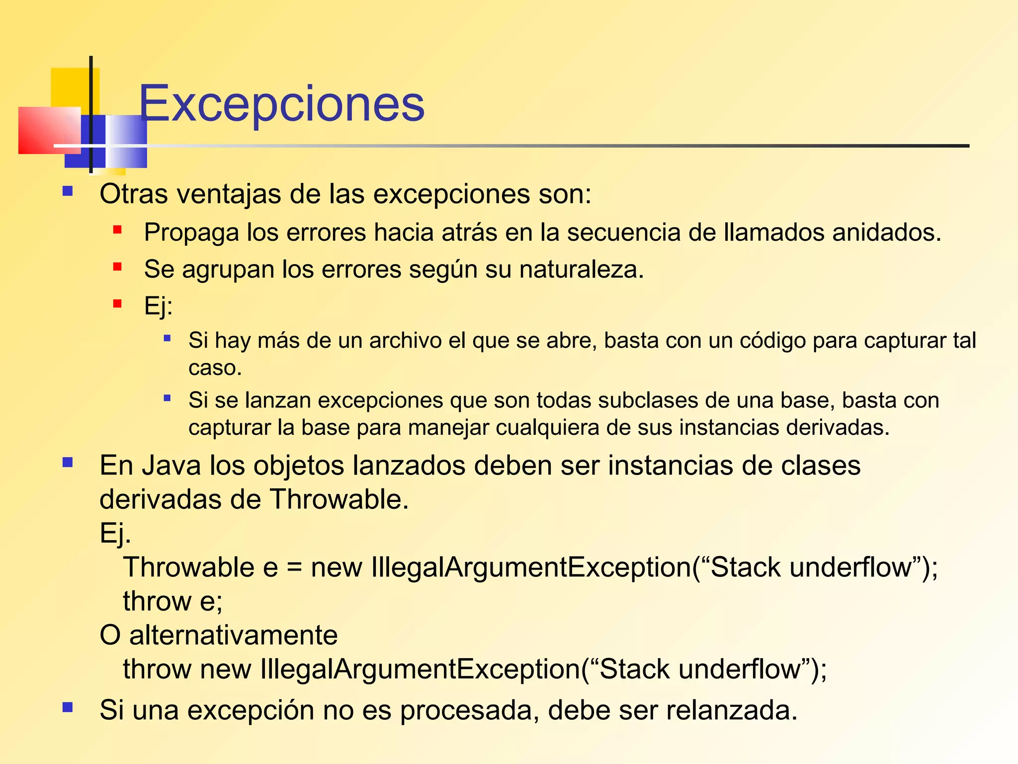 Excepciones
   Otras ventajas de las excepciones son:
       Propaga los errores hacia atrás en la secuencia de llamados anidados.
       Se agrupan los errores según su naturaleza.
       Ej:
            Si hay más de un archivo el que se abre, basta con un código para capturar tal
             caso.
            Si se lanzan excepciones que son todas subclases de una base, basta con
             capturar la base para manejar cualquiera de sus instancias derivadas.
   En Java los objetos lanzados deben ser instancias de clases
    derivadas de Throwable.
    Ej.
      Throwable e = new IllegalArgumentException(“Stack underflow”);
      throw e;
    O alternativamente
      throw new IllegalArgumentException(“Stack underflow”);
   Si una excepción no es procesada, debe ser relanzada.
 