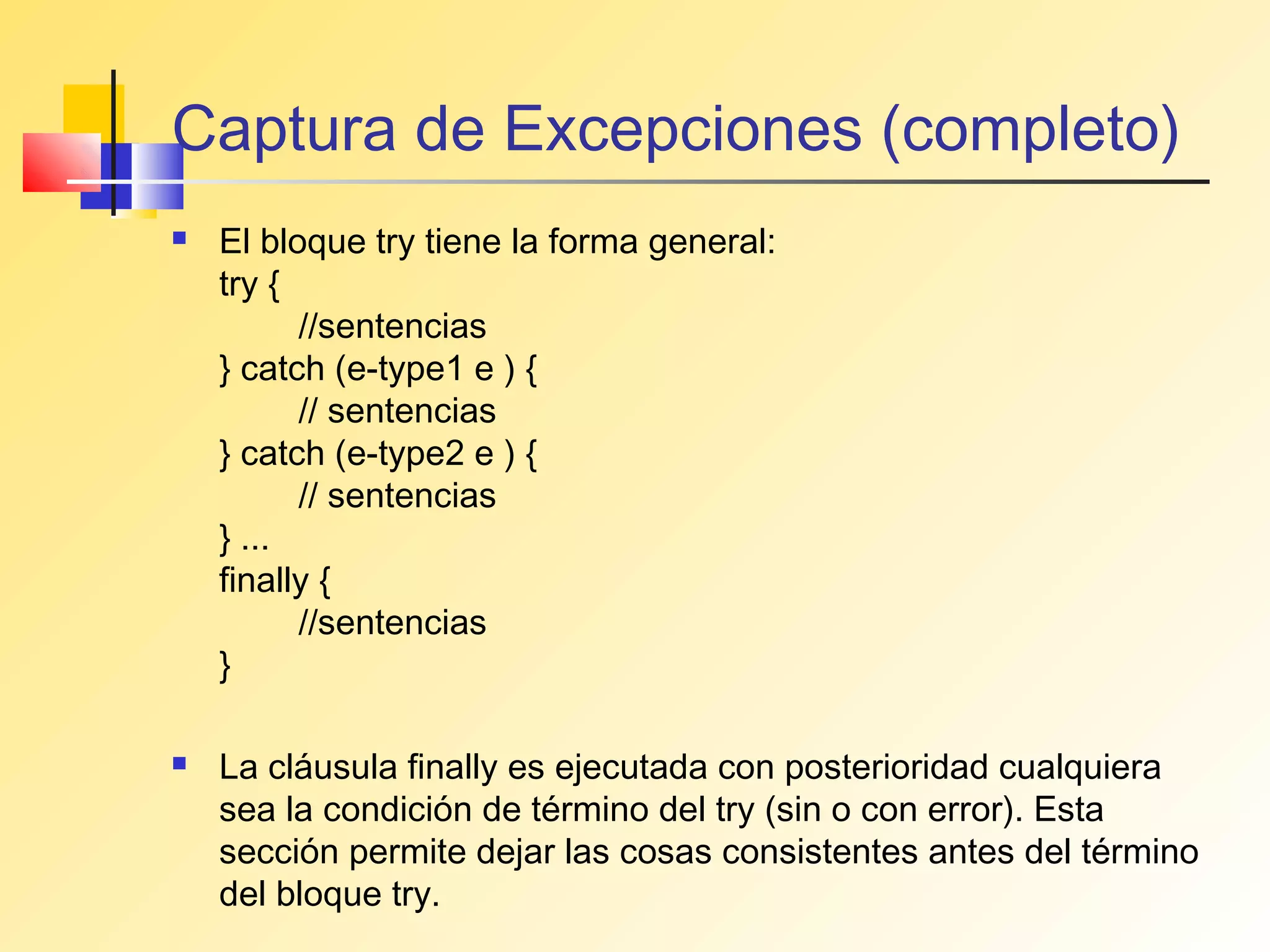 Captura de Excepciones (completo)
   El bloque try tiene la forma general:
    try {
          //sentencias
    } catch (e-type1 e ) {
          // sentencias
    } catch (e-type2 e ) {
          // sentencias
    } ...
    finally {
          //sentencias
    }

   La cláusula finally es ejecutada con posterioridad cualquiera
    sea la condición de término del try (sin o con error). Esta
    sección permite dejar las cosas consistentes antes del término
    del bloque try.
 