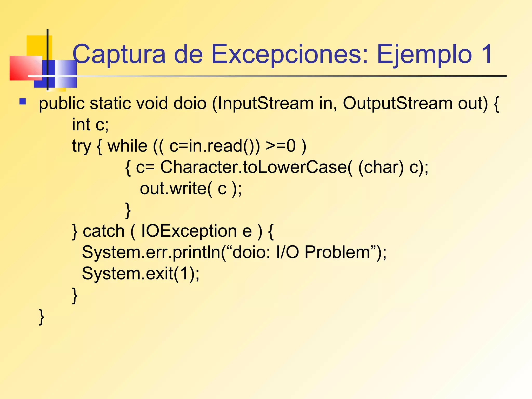 Captura de Excepciones: Ejemplo 1
   public static void doio (InputStream in, OutputStream out) {
        int c;
        try { while (( c=in.read()) >=0 )
                { c= Character.toLowerCase( (char) c);
                  out.write( c );
                }
        } catch ( IOException e ) {
          System.err.println(“doio: I/O Problem”);
          System.exit(1);
        }
    }
 