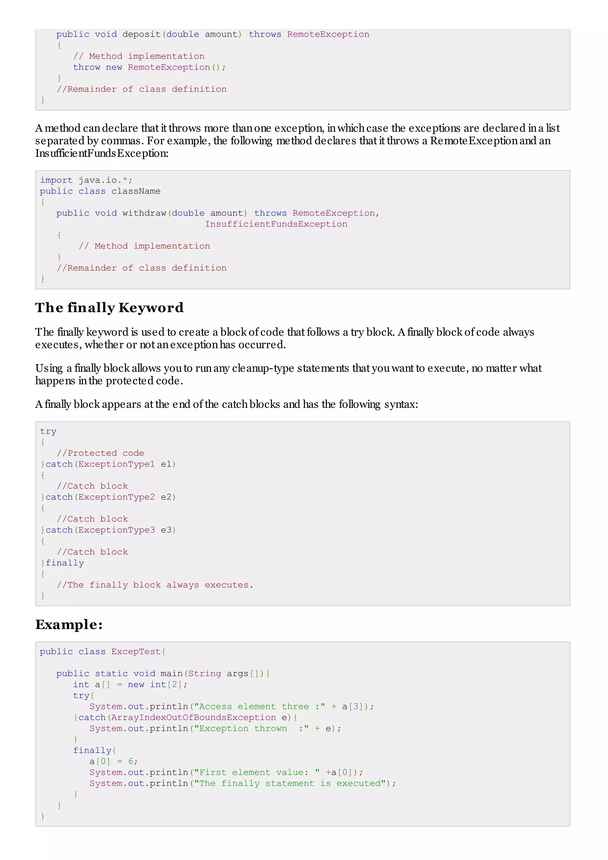 public void deposit(double amount) throws RemoteException { // Method implementation throw new RemoteException(); } //Remainder of class definition } A method can declare that it throws more than one exception, in which case the exceptions are declared in a list separated by commas. For example, the following method declares that it throws a RemoteException and an InsufficientFundsException: import java.io.*; public class className { public void withdraw(double amount) throws RemoteException, InsufficientFundsException { // Method implementation } //Remainder of class definition } The finally Keyword T he finally keyword is used to create a block of code that follows a try block. A finally block of code always executes, whether or not an exception has occurred. Using a finally block allows you to run any cleanup-type statements that you want to execute, no matter what happens in the protected code. A finally block appears at the end of the catch blocks and has the following syntax: try { //Protected code }catch(ExceptionType1 e1) { //Catch block }catch(ExceptionType2 e2) { //Catch block }catch(ExceptionType3 e3) { //Catch block }finally { //The finally block always executes. } Example: public class ExcepTest{ public static void main(String args[]){ int a[] = new int[2]; try{ System.out.println("Access element three :" + a[3]); }catch(ArrayIndexOutOfBoundsException e){ System.out.println("Exception thrown :" + e); } finally{ a[0] = 6; System.out.println("First element value: " +a[0]); System.out.println("The finally statement is executed"); } } } 