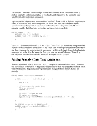 The name of a parameter must be unique in its scope. It cannot be the same as the name of
another parameter for the same method or constructor, and it cannot be the name of a local
variable within the method or constructor.
A parameter can have the same name as one of the class's fields. If this is the case, the parameter
is said to shadow the field. Shadowing fields can make your code difficult to read and is
conventionally used only within constructors and methods that set a particular field. For
example, consider the following Circle class and its setOrigin method:
public class Circle {
private int x, y, radius;
public void setOrigin(int x, int y) {
...
}
}

The Circle class has three fields: x, y, and radius. The setOrigin method has two parameters,
each of which has the same name as one of the fields. Each method parameter shadows the field
that shares its name. So using the simple names x or y within the body of the method refers to the
parameter, not to the field. To access the field, you must use a qualified name. This will be
discussed later in this lesson in the section titled "Using the this Keyword."

Passing Primitive Data Type Arguments
Primitive arguments, such as an int or a double, are passed into methods by value. This means
that any changes to the values of the parameters exist only within the scope of the method. When
the method returns, the parameters are gone and any changes to them are lost. Here is an
example:
public class PassPrimitiveByValue {
public static void main(String[] args) {
int x = 3;
// invoke passMethod() with
// x as argument
passMethod(x);
// print x to see if its
// value has changed
System.out.println("After invoking passMethod, x = " + x);
}
// change parameter in passMethod()
public static void passMethod(int p) {
p = 10;
}
}

 