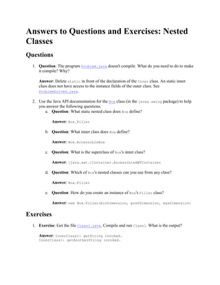Answers to Questions and Exercises: Nested
Classes
Questions
1. Question: The program Problem.java doesn't compile. What do you need to do to make
it compile? Why?
Answer: Delete static in front of the declaration of the Inner class. An static inner
class does not have access to the instance fields of the outer class. See
ProblemSolved.java.
2. Use the Java API documentation for the Box class (in the javax.swing package) to help
you answer the following questions.
a. Question: What static nested class does Box define?
Answer: Box.Filler
b. Question: What inner class does Box define?
Answer: Box.AccessibleBox
c. Question: What is the superclass of Box's inner class?
Answer: [java.awt.]Container.AccessibleAWTContainer
d. Question: Which of Box's nested classes can you use from any class?
Answer: Box.Filler
e. Question: How do you create an instance of Box's Filler class?
Answer: new Box.Filler(minDimension, prefDimension, maxDimension)

Exercises
1. Exercise: Get the file Class1.java. Compile and run Class1. What is the output?
Answer: InnerClass1: getString invoked.
InnerClass1: getAnotherString invoked.

 