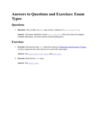 Answers to Questions and Exercises: Enum
Types
Questions
1. Question: True or false: an Enum type can be a subclass of java.lang.String.
Answer: All enums implicitly extend java.lang.Enum. Since Java does not support
multiple inheritance, an enum cannot extend anything else.

Exercises
1. Exercise: Rewrite the class Card from the exercise in Questions and Exercises: Classes
so that it represents the rank and suit of a card with enum types.
Answer: See Card3.java, Suit.java, and Rank.java.
2. Exercise: Rewrite the Deck class.
Answer: See Deck3.java.

 