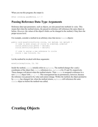 When you run this program, the output is:
After invoking passMethod, x = 3

Passing Reference Data Type Arguments
Reference data type parameters, such as objects, are also passed into methods by value. This
means that when the method returns, the passed-in reference still references the same object as
before. However, the values of the object's fields can be changed in the method, if they have the
proper access level.
For example, consider a method in an arbitrary class that moves Circle objects:
public void moveCircle(Circle
// code to move origin of
circle.setX(circle.getX()
circle.setY(circle.getY()

circle, int deltaX, int deltaY) {
circle to x+deltaX, y+deltaY
+ deltaX);
+ deltaY);

// code to assign a new reference to circle
circle = new Circle(0, 0);
}

Let the method be invoked with these arguments:
moveCircle(myCircle, 23, 56)

Inside the method, circle initially refers to myCircle. The method changes the x and y
coordinates of the object that circle references (i.e., myCircle) by 23 and 56, respectively.
These changes will persist when the method returns. Then circle is assigned a reference to a
new Circle object with x = y = 0. This reassignment has no permanence, however, because
the reference was passed in by value and cannot change. Within the method, the object pointed to
by circle has changed, but, when the method returns, myCircle still references the same
Circle object as before the method was called.

Creating Objects

 