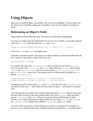 Using Objects
Once you've created an object, you probably want to use it for something. You may need to use
the value of one of its fields, change one of its fields, or call one of its methods to perform an
action.

Referencing an Object's Fields
Object fields are accessed by their name. You must use a name that is unambiguous.
You may use a simple name for a field within its own class. For example, we can add a statement
within the Rectangle class that prints the width and height:
System.out.println("Width and height are: " + width + ", " + height);

In this case, width and height are simple names.
Code that is outside the object's class must use an object reference or expression, followed by the
dot (.) operator, followed by a simple field name, as in:
objectReference.fieldName

For example, the code in the CreateObjectDemo class is outside the code for the Rectangle
class. So to refer to the origin, width, and height fields within the Rectangle object named
rectOne, the CreateObjectDemo class must use the names rectOne.origin, rectOne.width,
and rectOne.height, respectively. The program uses two of these names to display the width
and the height of rectOne:
System.out.println("Width of rectOne: " + rectOne.width);
System.out.println("Height of rectOne: " + rectOne.height);

Attempting to use the simple names width and height from the code in the CreateObjectDemo
class doesn't make sense — those fields exist only within an object — and results in a compiler
error.
Later, the program uses similar code to display information about rectTwo. Objects of the same
type have their own copy of the same instance fields. Thus, each Rectangle object has fields
named origin, width, and height. When you access an instance field through an object
reference, you reference that particular object's field. The two objects rectOne and rectTwo in
the CreateObjectDemo program have different origin, width, and height fields.
To access a field, you can use a named reference to an object, as in the previous examples, or
you can use any expression that returns an object reference. Recall that the new operator returns a

 