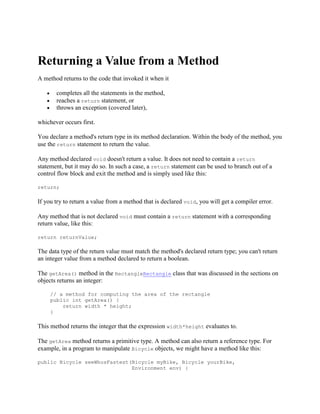 Returning a Value from a Method
A method returns to the code that invoked it when it
completes all the statements in the method,
reaches a return statement, or
throws an exception (covered later),
whichever occurs first.
You declare a method's return type in its method declaration. Within the body of the method, you
use the return statement to return the value.
Any method declared void doesn't return a value. It does not need to contain a return
statement, but it may do so. In such a case, a return statement can be used to branch out of a
control flow block and exit the method and is simply used like this:
return;

If you try to return a value from a method that is declared void, you will get a compiler error.
Any method that is not declared void must contain a return statement with a corresponding
return value, like this:
return returnValue;

The data type of the return value must match the method's declared return type; you can't return
an integer value from a method declared to return a boolean.
The getArea() method in the RectangleRectangle class that was discussed in the sections on
objects returns an integer:
// a method for computing the area of the rectangle
public int getArea() {
return width * height;
}

This method returns the integer that the expression width*height evaluates to.
The getArea method returns a primitive type. A method can also return a reference type. For
example, in a program to manipulate Bicycle objects, we might have a method like this:
public Bicycle seeWhosFastest(Bicycle myBike, Bicycle yourBike,
Environment env) {

 