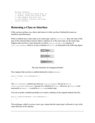 Bicycle fastest;
// code to calculate which bike is
// faster, given each bike's gear
// and cadence and given the
// environment (terrain and wind)
return fastest;
}

Returning a Class or Interface
If this section confuses you, skip it and return to it after you have finished the lesson on
interfaces and inheritance.
When a method uses a class name as its return type, such as whosFastest does, the class of the
type of the returned object must be either a subclass of, or the exact class of, the return type.
Suppose that you have a class hierarchy in which ImaginaryNumber is a subclass of
java.lang.Number, which is in turn a subclass of Object, as illustrated in the following figure.

The class hierarchy for ImaginaryNumber
Now suppose that you have a method declared to return a Number:
public Number returnANumber() {
...
}

The returnANumber method can return an ImaginaryNumber but not an Object.
ImaginaryNumber is a Number because it's a subclass of Number. However, an Object is not
necessarily a Number — it could be a String or another type.
You can override a method and define it to return a subclass of the original method, like this:
public ImaginaryNumber returnANumber() {
...
}

This technique, called covariant return type, means that the return type is allowed to vary in the
same direction as the subclass.

 
