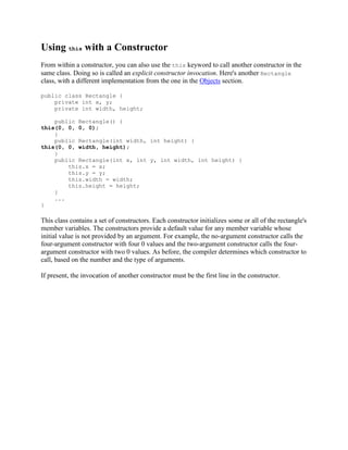 Using this with a Constructor
From within a constructor, you can also use the this keyword to call another constructor in the
same class. Doing so is called an explicit constructor invocation. Here's another Rectangle
class, with a different implementation from the one in the Objects section.
public class Rectangle {
private int x, y;
private int width, height;
public Rectangle() {
this(0, 0, 0, 0);
}
public Rectangle(int width, int height) {
this(0, 0, width, height);
}
public Rectangle(int x, int y, int width, int height) {
this.x = x;
this.y = y;
this.width = width;
this.height = height;
}
...
}

This class contains a set of constructors. Each constructor initializes some or all of the rectangle's
member variables. The constructors provide a default value for any member variable whose
initial value is not provided by an argument. For example, the no-argument constructor calls the
four-argument constructor with four 0 values and the two-argument constructor calls the fourargument constructor with two 0 values. As before, the compiler determines which constructor to
call, based on the number and the type of arguments.
If present, the invocation of another constructor must be the first line in the constructor.

 