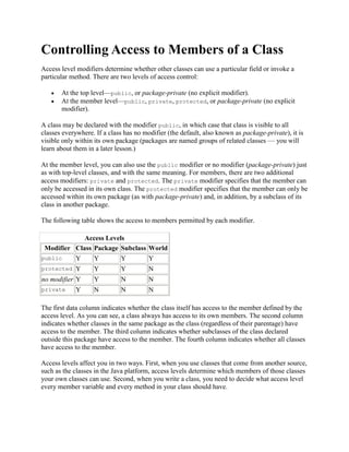 Controlling Access to Members of a Class
Access level modifiers determine whether other classes can use a particular field or invoke a
particular method. There are two levels of access control:
At the top level—public, or package-private (no explicit modifier).
At the member level—public, private, protected, or package-private (no explicit
modifier).
A class may be declared with the modifier public, in which case that class is visible to all
classes everywhere. If a class has no modifier (the default, also known as package-private), it is
visible only within its own package (packages are named groups of related classes — you will
learn about them in a later lesson.)
At the member level, you can also use the public modifier or no modifier (package-private) just
as with top-level classes, and with the same meaning. For members, there are two additional
access modifiers: private and protected. The private modifier specifies that the member can
only be accessed in its own class. The protected modifier specifies that the member can only be
accessed within its own package (as with package-private) and, in addition, by a subclass of its
class in another package.
The following table shows the access to members permitted by each modifier.
Access Levels
Modifier Class Package Subclass World
public

Y

Y

Y

Y

protected

Y

Y

Y

N

no modifier Y

Y

N

N

private

N

N

N

Y

The first data column indicates whether the class itself has access to the member defined by the
access level. As you can see, a class always has access to its own members. The second column
indicates whether classes in the same package as the class (regardless of their parentage) have
access to the member. The third column indicates whether subclasses of the class declared
outside this package have access to the member. The fourth column indicates whether all classes
have access to the member.
Access levels affect you in two ways. First, when you use classes that come from another source,
such as the classes in the Java platform, access levels determine which members of those classes
your own classes can use. Second, when you write a class, you need to decide what access level
every member variable and every method in your class should have.

 