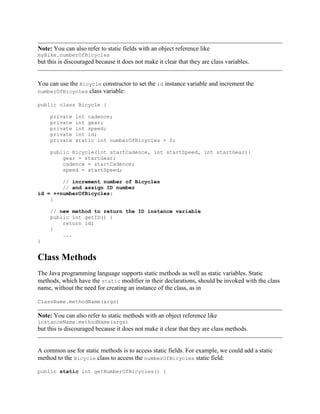 Note: You can also refer to static fields with an object reference like
myBike.numberOfBicycles

but this is discouraged because it does not make it clear that they are class variables.

You can use the Bicycle constructor to set the id instance variable and increment the
numberOfBicycles class variable:
public class Bicycle {
private
private
private
private
private

int cadence;
int gear;
int speed;
int id;
static int numberOfBicycles = 0;

public Bicycle(int startCadence, int startSpeed, int startGear){
gear = startGear;
cadence = startCadence;
speed = startSpeed;
// increment number of Bicycles
// and assign ID number
id = ++numberOfBicycles;
}
// new method to return the ID instance variable
public int getID() {
return id;
}
...
}

Class Methods
The Java programming language supports static methods as well as static variables. Static
methods, which have the static modifier in their declarations, should be invoked with the class
name, without the need for creating an instance of the class, as in
ClassName.methodName(args)

Note: You can also refer to static methods with an object reference like
instanceName.methodName(args)

but this is discouraged because it does not make it clear that they are class methods.

A common use for static methods is to access static fields. For example, we could add a static
method to the Bicycle class to access the numberOfBicycles static field:
public static int getNumberOfBicycles() {

 