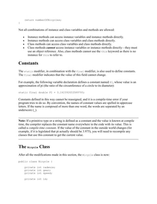 return numberOfBicycles;
}

Not all combinations of instance and class variables and methods are allowed:
Instance methods can access instance variables and instance methods directly.
Instance methods can access class variables and class methods directly.
Class methods can access class variables and class methods directly.
Class methods cannot access instance variables or instance methods directly—they must
use an object reference. Also, class methods cannot use the this keyword as there is no
instance for this to refer to.

Constants
The static modifier, in combination with the final modifier, is also used to define constants.
The final modifier indicates that the value of this field cannot change.
For example, the following variable declaration defines a constant named PI, whose value is an
approximation of pi (the ratio of the circumference of a circle to its diameter):
static final double PI = 3.141592653589793;

Constants defined in this way cannot be reassigned, and it is a compile-time error if your
program tries to do so. By convention, the names of constant values are spelled in uppercase
letters. If the name is composed of more than one word, the words are separated by an
underscore (_).

Note: If a primitive type or a string is defined as a constant and the value is known at compile
time, the compiler replaces the constant name everywhere in the code with its value. This is
called a compile-time constant. If the value of the constant in the outside world changes (for
example, if it is legislated that pi actually should be 3.975), you will need to recompile any
classes that use this constant to get the current value.

The Bicycle Class
After all the modifications made in this section, the Bicycle class is now:
public class Bicycle {
private int cadence;
private int gear;
private int speed;
private int id;

 