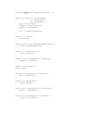 private static int numberOfBicycles = 0;
public Bicycle(int startCadence,
int startSpeed,
int startGear){
gear = startGear;
cadence = startCadence;
speed = startSpeed;
id = ++numberOfBicycles;
}
public int getID() {
return id;
}
public static int getNumberOfBicycles() {
return numberOfBicycles;
}
public int getCadence(){
return cadence;
}
public void setCadence(int newValue){
cadence = newValue;
}
public int getGear(){
return gear;
}
public void setGear(int newValue){
gear = newValue;
}
public int getSpeed(){
return speed;
}
public void applyBrake(int decrement){
speed -= decrement;
}
public void speedUp(int increment){
speed += increment;
}
}

 