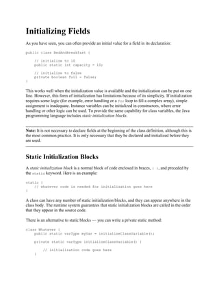 Initializing Fields
As you have seen, you can often provide an initial value for a field in its declaration:
public class BedAndBreakfast {
// initialize to 10
public static int capacity = 10;
// initialize to false
private boolean full = false;
}

This works well when the initialization value is available and the initialization can be put on one
line. However, this form of initialization has limitations because of its simplicity. If initialization
requires some logic (for example, error handling or a for loop to fill a complex array), simple
assignment is inadequate. Instance variables can be initialized in constructors, where error
handling or other logic can be used. To provide the same capability for class variables, the Java
programming language includes static initialization blocks.

Note: It is not necessary to declare fields at the beginning of the class definition, although this is
the most common practice. It is only necessary that they be declared and initialized before they
are used.

Static Initialization Blocks
A static initialization block is a normal block of code enclosed in braces, { }, and preceded by
the static keyword. Here is an example:
static {
// whatever code is needed for initialization goes here
}

A class can have any number of static initialization blocks, and they can appear anywhere in the
class body. The runtime system guarantees that static initialization blocks are called in the order
that they appear in the source code.
There is an alternative to static blocks — you can write a private static method:
class Whatever {
public static varType myVar = initializeClassVariable();
private static varType initializeClassVariable() {
// initialization code goes here
}

 