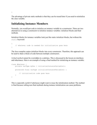 }

The advantage of private static methods is that they can be reused later if you need to reinitialize
the class variable.

Initializing Instance Members
Normally, you would put code to initialize an instance variable in a constructor. There are two
alternatives to using a constructor to initialize instance variables: initializer blocks and final
methods.
Initializer blocks for instance variables look just like static initializer blocks, but without the
static keyword:
{
// whatever code is needed for initialization goes here
}

The Java compiler copies initializer blocks into every constructor. Therefore, this approach can
be used to share a block of code between multiple constructors.
A final method cannot be overridden in a subclass. This is discussed in the lesson on interfaces
and inheritance. Here is an example of using a final method for initializing an instance variable:
class Whatever {
private varType myVar = initializeInstanceVariable();
protected final varType initializeInstanceVariable() {
// initialization code goes here
}
}

This is especially useful if subclasses might want to reuse the initialization method. The method
is final because calling non-final methods during instance initialization can cause problems.

 