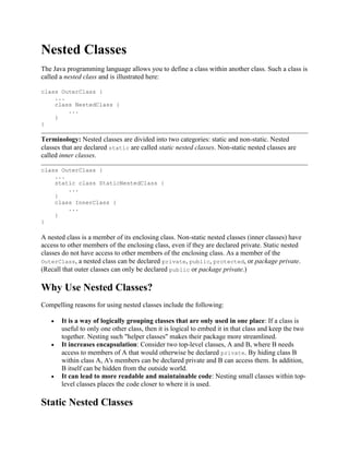 Nested Classes
The Java programming language allows you to define a class within another class. Such a class is
called a nested class and is illustrated here:
class OuterClass {
...
class NestedClass {
...
}
}

Terminology: Nested classes are divided into two categories: static and non-static. Nested
classes that are declared static are called static nested classes. Non-static nested classes are
called inner classes.
class OuterClass {
...
static class StaticNestedClass {
...
}
class InnerClass {
...
}
}

A nested class is a member of its enclosing class. Non-static nested classes (inner classes) have
access to other members of the enclosing class, even if they are declared private. Static nested
classes do not have access to other members of the enclosing class. As a member of the
OuterClass, a nested class can be declared private, public, protected, or package private.
(Recall that outer classes can only be declared public or package private.)

Why Use Nested Classes?
Compelling reasons for using nested classes include the following:
It is a way of logically grouping classes that are only used in one place: If a class is
useful to only one other class, then it is logical to embed it in that class and keep the two
together. Nesting such "helper classes" makes their package more streamlined.
It increases encapsulation: Consider two top-level classes, A and B, where B needs
access to members of A that would otherwise be declared private. By hiding class B
within class A, A's members can be declared private and B can access them. In addition,
B itself can be hidden from the outside world.
It can lead to more readable and maintainable code: Nesting small classes within toplevel classes places the code closer to where it is used.

Static Nested Classes

 