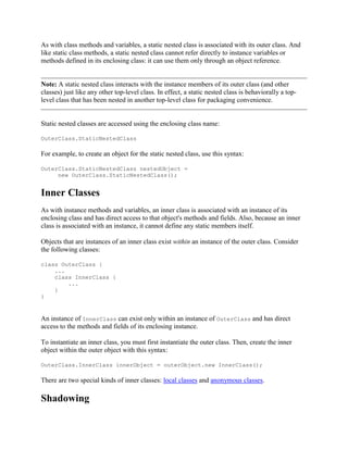 As with class methods and variables, a static nested class is associated with its outer class. And
like static class methods, a static nested class cannot refer directly to instance variables or
methods defined in its enclosing class: it can use them only through an object reference.

Note: A static nested class interacts with the instance members of its outer class (and other
classes) just like any other top-level class. In effect, a static nested class is behaviorally a toplevel class that has been nested in another top-level class for packaging convenience.

Static nested classes are accessed using the enclosing class name:
OuterClass.StaticNestedClass

For example, to create an object for the static nested class, use this syntax:
OuterClass.StaticNestedClass nestedObject =
new OuterClass.StaticNestedClass();

Inner Classes
As with instance methods and variables, an inner class is associated with an instance of its
enclosing class and has direct access to that object's methods and fields. Also, because an inner
class is associated with an instance, it cannot define any static members itself.
Objects that are instances of an inner class exist within an instance of the outer class. Consider
the following classes:
class OuterClass {
...
class InnerClass {
...
}
}

An instance of InnerClass can exist only within an instance of OuterClass and has direct
access to the methods and fields of its enclosing instance.
To instantiate an inner class, you must first instantiate the outer class. Then, create the inner
object within the outer object with this syntax:
OuterClass.InnerClass innerObject = outerObject.new InnerClass();

There are two special kinds of inner classes: local classes and anonymous classes.

Shadowing

 
