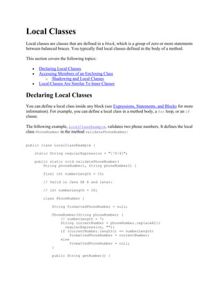 Local Classes
Local classes are classes that are defined in a block, which is a group of zero or more statements
between balanced braces. You typically find local classes defined in the body of a method.
This section covers the following topics:
Declaring Local Classes
Accessing Members of an Enclosing Class
o Shadowing and Local Classes
Local Classes Are Similar To Inner Classes

Declaring Local Classes
You can define a local class inside any block (see Expressions, Statements, and Blocks for more
information). For example, you can define a local class in a method body, a for loop, or an if
clause.
The following example, LocalClassExample, validates two phone numbers. It defines the local
class PhoneNumber in the method validatePhoneNumber:
public class LocalClassExample {
static String regularExpression = "[^0-9]";
public static void validatePhoneNumber(
String phoneNumber1, String phoneNumber2) {
final int numberLength = 10;
// Valid in Java SE 8 and later:
// int numberLength = 10;
class PhoneNumber {
String formattedPhoneNumber = null;
PhoneNumber(String phoneNumber) {
// numberLength = 7;
String currentNumber = phoneNumber.replaceAll(
regularExpression, "");
if (currentNumber.length() == numberLength)
formattedPhoneNumber = currentNumber;
else
formattedPhoneNumber = null;
}
public String getNumber() {

 