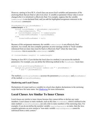 However, starting in Java SE 8, a local class can access local variables and parameters of the
enclosing block that are final or effectively final. A variable or parameter whose value is never
changed after it is initialized is effectively final. For example, suppose that the variable
numberLength is not declared final, and you add the highlighted assignment statement in the
PhoneNumber constructor:
PhoneNumber(String phoneNumber) {
numberLength = 7;
String currentNumber = phoneNumber.replaceAll(
regularExpression, "");
if (currentNumber.length() == numberLength)
formattedPhoneNumber = currentNumber;
else
formattedPhoneNumber = null;
}

Because of this assignment statement, the variable numberLength is not effectively final
anymore. As a result, the Java compiler generates an error message similar to "local variables
referenced from an inner class must be final or effectively final" where the inner class
PhoneNumber tries to access the numberLength variable:
if (currentNumber.length() == numberLength)

Starting in Java SE 8, if you declare the local class in a method, it can access the method's
parameters. For example, you can define the following method in the PhoneNumber local class:
public void printOriginalNumbers() {
System.out.println("Original numbers are " + phoneNumber1 +
" and " + phoneNumber2);
}

The method printOriginalNumbers accesses the parameters phoneNumber1 and phoneNumber2
of the method validatePhoneNumber.

Shadowing and Local Classes
Declarations of a type (such as a variable) in a local class shadow declarations in the enclosing
scope that have the same name. See Shadowing for more information.

Local Classes Are Similar To Inner Classes
Local classes are similar to inner classes because they cannot define or declare any static
members. Local classes in static methods, such as the class PhoneNumber, which is defined in the
static method vaidatePhoneNumber, can only refer to static members of the enclosing class. For
example, if you do not define the member variable regularExpression as static, then the Java
compiler generates an error similar to "non-static variable regularExpression cannot be
referenced from a static context."

 