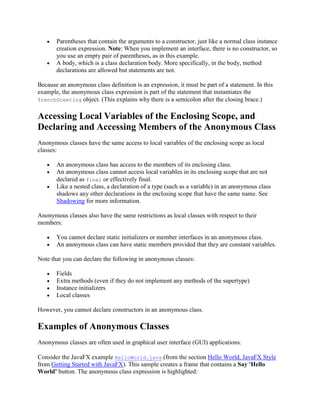 Parentheses that contain the arguments to a constructor, just like a normal class instance
creation expression. Note: When you implement an interface, there is no constructor, so
you use an empty pair of parentheses, as in this example.
A body, which is a class declaration body. More specifically, in the body, method
declarations are allowed but statements are not.
Because an anonymous class definition is an expression, it must be part of a statement. In this
example, the anonymous class expression is part of the statement that instantiates the
frenchGreeting object. (This explains why there is a semicolon after the closing brace.)

Accessing Local Variables of the Enclosing Scope, and
Declaring and Accessing Members of the Anonymous Class
Anonymous classes have the same access to local variables of the enclosing scope as local
classes:
An anonymous class has access to the members of its enclosing class.
An anonymous class cannot access local variables in its enclosing scope that are not
declared as final or effectively final.
Like a nested class, a declaration of a type (such as a variable) in an anonymous class
shadows any other declarations in the enclosing scope that have the same name. See
Shadowing for more information.
Anonymous classes also have the same restrictions as local classes with respect to their
members:
You cannot declare static initializers or member interfaces in an anonymous class.
An anonymous class can have static members provided that they are constant variables.
Note that you can declare the following in anonymous classes:
Fields
Extra methods (even if they do not implement any methods of the supertype)
Instance initializers
Local classes
However, you cannot declare constructors in an anonymous class.

Examples of Anonymous Classes
Anonymous classes are often used in graphical user interface (GUI) applications.
Consider the JavaFX example HelloWorld.java (from the section Hello World, JavaFX Style
from Getting Started with JavaFX). This sample creates a frame that contains a Say 'Hello
World' button. The anonymous class expression is highlighted:

 