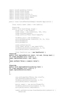import
import
import
import
import
import
import

javafx.geometry.Insets;
javafx.scene.Group;
javafx.scene.Scene;
javafx.scene.control.*;
javafx.scene.layout.GridPane;
javafx.scene.layout.HBox;
javafx.stage.Stage;

public class CustomTextFieldSample extends Application {
final static Label label = new Label();
@Override
public void start(Stage stage) {
Group root = new Group();
Scene scene = new Scene(root, 300, 150);
stage.setScene(scene);
stage.setTitle("Text Field Sample");
GridPane grid = new GridPane();
grid.setPadding(new Insets(10, 10, 10, 10));
grid.setVgap(5);
grid.setHgap(5);
scene.setRoot(grid);
final Label dollar = new Label("$");
GridPane.setConstraints(dollar, 0, 0);
grid.getChildren().add(dollar);
final TextField sum = new TextField() {
@Override
public void replaceText(int start, int end, String text) {
if (!text.matches("[a-z, A-Z]")) {
super.replaceText(start, end, text);
}
label.setText("Enter a numeric value");
}
@Override
public void replaceSelection(String text) {
if (!text.matches("[a-z, A-Z]")) {
super.replaceSelection(text);
}
}
};
sum.setPromptText("Enter the total");
sum.setPrefColumnCount(10);
GridPane.setConstraints(sum, 1, 0);
grid.getChildren().add(sum);
Button submit = new Button("Submit");
GridPane.setConstraints(submit, 2, 0);
grid.getChildren().add(submit);
submit.setOnAction(new EventHandler<ActionEvent>() {
@Override

 
