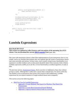 public void handle(ActionEvent e) {
label.setText(null);
}
});
GridPane.setConstraints(label, 0, 1);
GridPane.setColumnSpan(label, 3);
grid.getChildren().add(label);
scene.setRoot(grid);
stage.show();
}
public static void main(String[] args) {
launch(args);
}
}

Lambda Expressions
Beta Draft 2013-10-15
This section was updated to reflect features and conventions of the upcoming Java SE 8
release. You can download the current JDK 8 snapshot from java.net.

One issue with anonymous classes is that if the implementation of your anonymous class is very
simple, such as an interface that contains only one method, then the syntax of anonymous classes
may seem unwieldy and unclear. In these cases, you're usually trying to pass functionality as an
argument to another method, such as what action should be taken when someone clicks a button.
Lambda expressions enable you to do this, to treat functionality as method argument, or code as
data.
The previous section, Anonymous Classes, shows you how to implement a base class without
giving it a name. Although this is often more concise than a named class, for classes with only
one method, even an anonymous class seems a bit excessive and cumbersome. Lambda
expressions let you express instances of single-method classes more compactly.
This section covers the following topics:
Ideal Use Case for Lambda Expressions
o Approach 1: Create Methods That Search for Members That Match One
Characteristic
o Approach 2: Create More Generalized Search Methods
o Approach 3: Specify Search Criteria Code in a Local Class

 