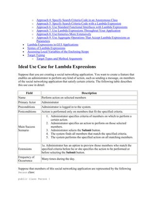 o
o
o
o
o
o

Approach 4: Specify Search Criteria Code in an Anonymous Class
Approach 5: Specify Search Criteria Code with a Lambda Expression
Approach 6: Use Standard Functional Interfaces with Lambda Expressions
Approach 7: Use Lambda Expressions Throughout Your Application
Approach 8: Use Generics More Extensively
Approach 9: Use Aggregate Operations That Accept Lambda Expressions as
Parameters
Lambda Expressions in GUI Applications
Syntax of Lambda Expressions
Accessing Local Variables of the Enclosing Scope
Target Typing
o Target Types and Method Arguments

Ideal Use Case for Lambda Expressions
Suppose that you are creating a social networking application. You want to create a feature that
enables an administrator to perform any kind of action, such as sending a message, on members
of the social networking application that satisfy certain criteria. The following table describes
this use case in detail:
Field
Name

Description
Perform action on selected members

Primary Actor

Administrator

Preconditions

Administrator is logged in to the system.

Postconditions

Action is performed only on members that fit the specified criteria.

Main Success
Scenario

1. Administrator specifies criteria of members on which to perform a
certain action.
2. Administrator specifies an action to perform on those selected
members.
3. Administrator selects the Submit button.
4. The system finds all members that match the specified criteria.
5. The system performs the specified action on all matching members.

Extensions

1a. Administrator has an option to preview those members who match the
specified criteria before he or she specifies the action to be performed or
before selecting the Submit button.

Frequency of
Occurrence

Many times during the day.

Suppose that members of this social networking application are represented by the following
Person class:
public class Person {

 