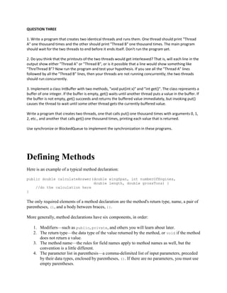 QUESTION THREE
1. Write a program that creates two identical threads and runs them. One thread should print "Thread
A" one thousand times and the other should print "Thread B" one thousand times. The main program
should wait for the two threads to end before it ends itself. Don't run the program yet.
2. Do you think that the printouts of the two threads would get interleaved? That is, will each line in the
output show either "Thread A" or "Thread B", or is it possible that a line would show something like
"ThreThread B"? Now run the program and test your hypothesis. If you see all the "Thread A" lines
followed by all the "Thread B" lines, then your threads are not running concurrently; the two threads
should run concurrently.
3. Implement a class IntBuffer with two methods, "void put(int x)" and "int get()". The class represents a
buffer of one integer. If the buffer is empty, get() waits until another thread puts a value in the buffer. If
the buffer is not empty, get() succeeds and returns the buffered value immediately, but invoking put()
causes the thread to wait until some other thread gets the currently-buffered value.
Write a program that creates two threads, one that calls put() one thousand times with arguments 0, 1,
2, etc., and another that calls get() one thousand times, printing each value that is returned.
Use synchronize or BlockedQueue to implement the synchronization in these programs.

Defining Methods
Here is an example of a typical method declaration:
public double calculateAnswer(double wingSpan, int numberOfEngines,
double length, double grossTons) {
//do the calculation here
}

The only required elements of a method declaration are the method's return type, name, a pair of
parentheses, (), and a body between braces, {}.
More generally, method declarations have six components, in order:
1. Modifiers—such as public, private, and others you will learn about later.
2. The return type—the data type of the value returned by the method, or void if the method
does not return a value.
3. The method name—the rules for field names apply to method names as well, but the
convention is a little different.
4. The parameter list in parenthesis—a comma-delimited list of input parameters, preceded
by their data types, enclosed by parentheses, (). If there are no parameters, you must use
empty parentheses.

 