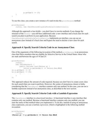 p.getAge() <= 25;
}
}

To use this class, you create a new instance of it and invoke the printPersons method:
printPersons(
roster, new CheckPersonEligibleForSelectiveService());

Although this approach is less brittle—you don't have to rewrite methods if you change the
structure of the Person—you still have additional code: a new interface and a local class for each
search you plan to perform in your application. Because
CheckPersonEligibleForSelectiveService implements an interface, you can use an
anonymous class instead of a local class and bypass the need to declare a new class for each
search.

Approach 4: Specify Search Criteria Code in an Anonymous Class
One of the arguments of the following invocation of the method printPersons is an anonymous
class that filters members that are eligible for Selective Service in the United States: those who
are male and between the ages of 18 and 25:
printPersons(
roster,
new CheckPerson() {
public boolean test(Person p) {
return p.getGender() == Person.Sex.MALE
&& p.getAge() >= 18
&& p.getAge() <= 25;
}
}
);

This approach reduces the amount of code required, because you don't have to create a new class
for each search that you want to perform. However, the syntax of anonymous classes is bulky
considering that the CheckPerson interface contains only one method. In this case, you can use a
lambda expression instead of an anonymous class, as described in the next section.

Approach 5: Specify Search Criteria Code with a Lambda Expression
The CheckPerson interface is a functional interface. A functional interface is any interface that
contains only one method. Because a functional interface contains only one method, you can
omit the name of that method when you implement it. To do this, instead of using an anonymous
class expression, you use a lambda expression, which is highlighted in the following method
invocation:
printPersons(
roster,
(Person p) -> p.getGender() == Person.Sex.MALE

 