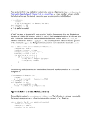 As a result, the following method invocation is the same as when you invoked printPersons in
Approach 3: Specify Search Criteria Code in a Local Class to obtain members who are eligible
for Selective Service. The lambda expression used to print members is highlighted:
processPersons(
roster,
p -> p.getGender() == Person.Sex.MALE
&& p.getAge() >= 18
&& p.getAge() <= 25,
p -> p.printPerson()
);

What if you want to do more with your members' profiles than printing them out. Suppose that
you want to validate the members' profiles or retrieve their contact information? In this case, you
need a functional interface that contains a method that returns a value. The Function<T,R>
interface contains the method R apply(T t). The following method retrieves the data specified
by the parameter mapper, and then performs an action on it specified by the parameter block:
public static void processPersonsWithFunction(
List<Person> roster,
Predicate<Person> tester,
Function<Person, String> mapper,
Consumer<String> block) {
for (Person p : roster) {
if (tester.test(p)) {
String data = mapper.apply(p);
block.accept(data);
}
}
}

The following method retrieves the email address from each member contained in roster and
then prints it:
processPersonsWithFunction(
roster,
p -> p.getGender() == Person.Sex.MALE
&& p.getAge() >= 18
&& p.getAge() <= 25,
p -> p.getEmailAddress(),
email -> System.out.println(email)
);

Approach 8: Use Generics More Extensively
Reconsider the method processPersonsWithFunction. The following is a generic version of it
that accepts, as a parameter, a collection that contains elements of any data type:
public static <X, Y> void processElements(
Iterable<X> source,
Predicate<X> tester,
Function <X, Y> mapper,

 