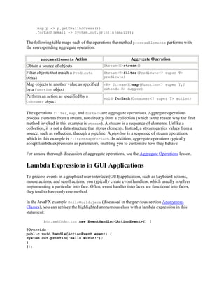 .map(p -> p.getEmailAddress())
.forEach(email -> System.out.println(email));

The following table maps each of the operations the method processElements performs with
the corresponding aggregate operation:
processElements

Action

Aggregate Operation

Obtain a source of objects

Stream<E>stream()

Filter objects that match a Predicate
object

Stream<T>filter(Predicate<? super T>
predicate)

Map objects to another value as specified
by a Function object

<R> Stream<R>map(Function<? super T,?
extends R> mapper)

Perform an action as specified by a
Consumer object

void forEach(Consumer<? super T> action)

The operations filter, map, and forEach are aggregate operations. Aggregate operations
process elements from a stream, not directly from a collection (which is the reason why the first
method invoked in this example is stream). A stream is a sequence of elements. Unlike a
collection, it is not a data structure that stores elements. Instead, a stream carries values from a
source, such as collection, through a pipeline. A pipeline is a sequence of stream operations,
which in this example is filter- map-forEach. In addition, aggregate operations typically
accept lambda expressions as parameters, enabling you to customize how they behave.
For a more thorough discussion of aggregate operations, see the Aggregate Operations lesson.

Lambda Expressions in GUI Applications
To process events in a graphical user interface (GUI) application, such as keyboard actions,
mouse actions, and scroll actions, you typically create event handlers, which usually involves
implementing a particular interface. Often, event handler interfaces are functional interfaces;
they tend to have only one method.
In the JavaFX example HelloWorld.java (discussed in the previous section Anonymous
Classes), you can replace the highlighted anonymous class with a lambda expression in this
statement:
btn.setOnAction(new EventHandler<ActionEvent>() {
@Override
public void handle(ActionEvent event) {
System.out.println("Hello World!");
}
});

 