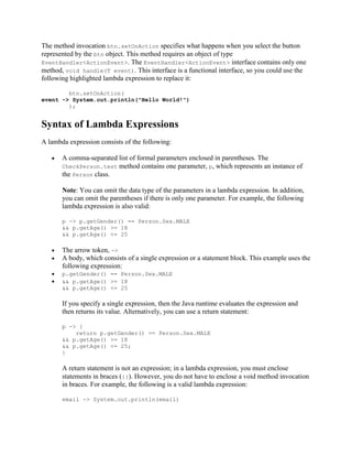 The method invocation btn.setOnAction specifies what happens when you select the button
represented by the btn object. This method requires an object of type
EventHandler<ActionEvent>. The EventHandler<ActionEvent> interface contains only one
method, void handle(T event). This interface is a functional interface, so you could use the
following highlighted lambda expression to replace it:
btn.setOnAction(
event -> System.out.println("Hello World!")
);

Syntax of Lambda Expressions
A lambda expression consists of the following:
A comma-separated list of formal parameters enclosed in parentheses. The
CheckPerson.test method contains one parameter, p, which represents an instance of
the Person class.
Note: You can omit the data type of the parameters in a lambda expression. In addition,
you can omit the parentheses if there is only one parameter. For example, the following
lambda expression is also valid:
p -> p.getGender() == Person.Sex.MALE
&& p.getAge() >= 18
&& p.getAge() <= 25

The arrow token, ->
A body, which consists of a single expression or a statement block. This example uses the
following expression:
p.getGender() == Person.Sex.MALE
&& p.getAge() >= 18
&& p.getAge() <= 25

If you specify a single expression, then the Java runtime evaluates the expression and
then returns its value. Alternatively, you can use a return statement:
p -> {
return p.getGender() == Person.Sex.MALE
&& p.getAge() >= 18
&& p.getAge() <= 25;
}

A return statement is not an expression; in a lambda expression, you must enclose
statements in braces ({}). However, you do not have to enclose a void method invocation
in braces. For example, the following is a valid lambda expression:
email -> System.out.println(email)

 