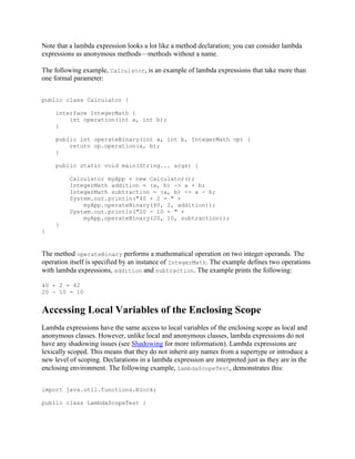 Note that a lambda expression looks a lot like a method declaration; you can consider lambda
expressions as anonymous methods—methods without a name.
The following example, Calculator, is an example of lambda expressions that take more than
one formal parameter:
public class Calculator {
interface IntegerMath {
int operation(int a, int b);
}
public int operateBinary(int a, int b, IntegerMath op) {
return op.operation(a, b);
}
public static void main(String... args) {
Calculator myApp = new Calculator();
IntegerMath addition = (a, b) -> a + b;
IntegerMath subtraction = (a, b) -> a - b;
System.out.println("40 + 2 = " +
myApp.operateBinary(40, 2, addition));
System.out.println("20 - 10 = " +
myApp.operateBinary(20, 10, subtraction));
}
}

The method operateBinary performs a mathematical operation on two integer operands. The
operation itself is specified by an instance of IntegerMath. The example defines two operations
with lambda expressions, addition and subtraction. The example prints the following:
40 + 2 = 42
20 - 10 = 10

Accessing Local Variables of the Enclosing Scope
Lambda expressions have the same access to local variables of the enclosing scope as local and
anonymous classes. However, unlike local and anonymous classes, lambda expressions do not
have any shadowing issues (see Shadowing for more information). Lambda expressions are
lexically scoped. This means that they do not inherit any names from a supertype or introduce a
new level of scoping. Declarations in a lambda expression are interpreted just as they are in the
enclosing environment. The following example, LambdaScopeTest, demonstrates this:
import java.util.functions.Block;
public class LambdaScopeTest {

 