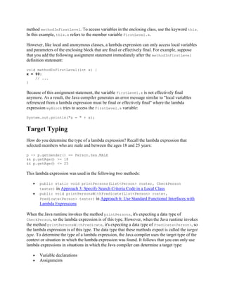 method methodInFirstLevel. To access variables in the enclosing class, use the keyword this.
In this example, this.x refers to the member variable FirstLevel.x.
However, like local and anonymous classes, a lambda expression can only access local variables
and parameters of the enclosing block that are final or effectively final. For example, suppose
that you add the following assignment statement immediately after the methodInFirstLevel
definition statement:
void methodInFirstLevel(int x) {
x = 99;
// ...
}

Because of this assignment statement, the variable FirstLevel.x is not effectively final
anymore. As a result, the Java compiler generates an error message similar to "local variables
referenced from a lambda expression must be final or effectively final" where the lambda
expression myBlock tries to access the FirstLevel.x variable:
System.out.println("x = " + x);

Target Typing
How do you determine the type of a lambda expression? Recall the lambda expression that
selected members who are male and between the ages 18 and 25 years:
p -> p.getGender() == Person.Sex.MALE
&& p.getAge() >= 18
&& p.getAge() <= 25

This lambda expression was used in the following two methods:
public static void printPersons(List<Person> roster, CheckPerson
tester) in Approach 3: Specify Search Criteria Code in a Local Class
public void printPersonsWithPredicate(List<Person> roster,
Predicate<Person> tester) in Approach 6: Use Standard Functional Interfaces

with

Lambda Expressions
When the Java runtime invokes the method printPersons, it's expecting a data type of
CheckPerson, so the lambda expression is of this type. However, when the Java runtime invokes
the method printPersonsWithPredicate, it's expecting a data type of Predicate<Person>, so
the lambda expression is of this type. The data type that these methods expect is called the target
type. To determine the type of a lambda expression, the Java compiler uses the target type of the
context or situation in which the lambda expression was found. It follows that you can only use
lambda expressions in situations in which the Java compiler can determine a target type:
Variable declarations
Assignments

 