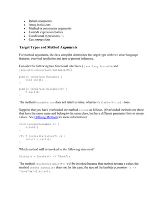 Return statements
Array initializers
Method or constructor arguments
Lambda expression bodies
Conditional expressions, ?:
Cast expressions

Target Types and Method Arguments
For method arguments, the Java compiler determines the target type with two other language
features: overload resolution and type argument inference.
Consider the following two functional interfaces ( java.lang.Runnable and
java.util.concurrent.Callable<V>):
public interface Runnable {
void run();
}
public interface Callable<V> {
V call();
}

The method Runnable.run does not return a value, whereas Callable<V>.call does.
Suppose that you have overloaded the method invoke as follows. (Overloaded methods are those
that have the same name and belong to the same class, but have different parameter lists or return
values. See Defining Methods for more information):
void invoke(Runnable r) {
r.run();
}
<T> T invoke(Callable<T> c) {
return c.call();
}

Which method will be invoked in the following statement?
String s = invoke(() -> "done");

The method invoke(Callable<T>) will be invoked because that method returns a value; the
method invoke(Runnable) does not. In this case, the type of the lambda expression () ->
"done" is Callable<T>.

 