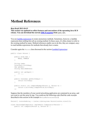 Method References
Beta Draft 2013-10-15
This section was updated to reflect features and conventions of the upcoming Java SE 8
release. You can download the current JDK 8 snapshot from java.net.

You use lambda expressions to create anonymous methods. Sometimes, however, a lambda
expression does nothing but call an existing method. In those cases, it's often clearer to refer to
the existing method by name. Method references enable you to do this; they are compact, easyto-read lambda expressions for methods that already have a name.
Consider again the Person class discussed in the section Lambda Expressions:
public class Person {
public enum Sex {
MALE, FEMALE
}
String name;
LocalDate birthday;
Sex gender;
String emailAddress;
public int getAge() {
// ...
}
public Calendar getBirthday() {
return birthday;
}
public static int compareByAge(Person a, Person b) {
return a.birthday.compareTo(b.birthday);
}}

Suppose that the members of your social networking application are contained in an array, and
you want to sort the array by age. You could use the following code (find the code excerpts
described in this section in the example MethodReferencesTest):
Person[] rosterAsArray = roster.toArray(new Person[roster.size()]);
class PersonAgeComparator implements Comparator<Person> {
public int compare(Person a, Person b) {

 