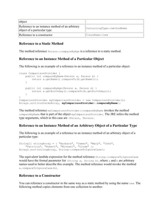 object
Reference to an instance method of an arbitrary
object of a particular type

ContainingType::methodName

Reference to a constructor

ClassName::new

Reference to a Static Method
The method reference Person::compareByAge is a reference to a static method.

Reference to an Instance Method of a Particular Object
The following is an example of a reference to an instance method of a particular object:
class ComparisonProvider {
public int compareByName(Person a, Person b) {
return a.getName().compareTo(b.getName());
}
public int compareByAge(Person a, Person b) {
return a.getBirthday().compareTo(b.getBirthday());
}
}
ComparisonProvider myComparisonProvider = new ComparisonProvider();
Arrays.sort(rosterAsArray, myComparisonProvider::compareByName);

The method reference myComparisonProvider::compareByName invokes the method
compareByName that is part of the object myComparisonProvider. The JRE infers the method
type arguments, which in this case are (Person, Person).

Reference to an Instance Method of an Arbitrary Object of a Particular Type
The following is an example of a reference to an instance method of an arbitrary object of a
particular type:
String[] stringArray = { "Barbara", "James", "Mary", "John",
"Patricia", "Robert", "Michael", "Linda" };
Arrays.sort(stringArray, String::compareToIgnoreCase);

The equivalent lambda expression for the method reference String::compareToIgnoreCase
would have the formal parameter list (String a, String b), where a and b are arbitrary
names used to better describe this example. The method reference would invoke the method
a.compareToIgnoreCase(b).

Reference to a Constructor
You can reference a constructor in the same way as a static method by using the name new. The
following method copies elements from one collection to another:

 
